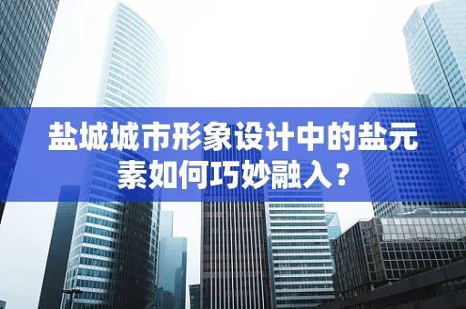 盐城城市形象设计中的盐元素如何巧妙融入？