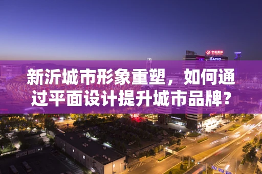 新沂城市形象重塑，如何通过平面设计提升城市品牌？