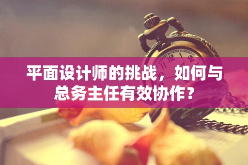 平面设计师的挑战，如何与总务主任有效协作？
