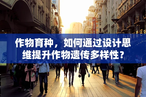 作物育种，如何通过设计思维提升作物遗传多样性？