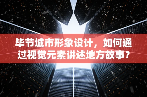 毕节城市形象设计，如何通过视觉元素讲述地方故事？