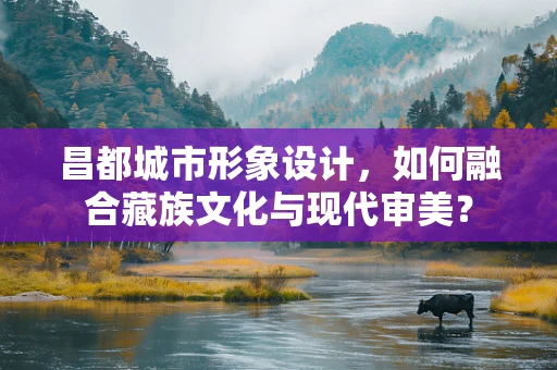 昌都城市形象设计，如何融合藏族文化与现代审美？