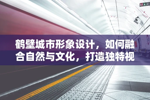 鹤壁城市形象设计，如何融合自然与文化，打造独特视觉标识？