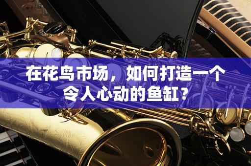 在花鸟市场，如何打造一个令人心动的鱼缸？