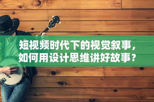 短视频时代下的视觉叙事，如何用设计思维讲好故事？