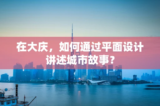 在大庆，如何通过平面设计讲述城市故事？
