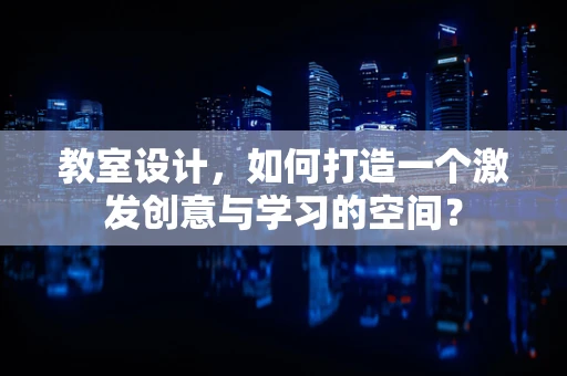 教室设计，如何打造一个激发创意与学习的空间？