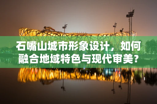 石嘴山城市形象设计，如何融合地域特色与现代审美？