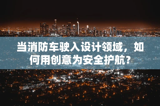 当消防车驶入设计领域，如何用创意为安全护航？