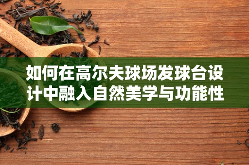如何在高尔夫球场发球台设计中融入自然美学与功能性的完美平衡？