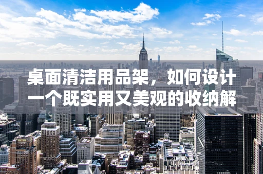 桌面清洁用品架，如何设计一个既实用又美观的收纳解决方案？