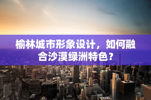 榆林城市形象设计，如何融合沙漠绿洲特色？