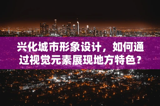 兴化城市形象设计，如何通过视觉元素展现地方特色？