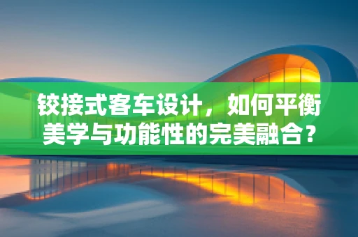 铰接式客车设计，如何平衡美学与功能性的完美融合？