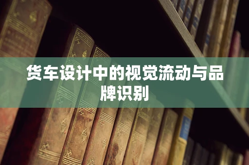 货车设计中的视觉流动与品牌识别