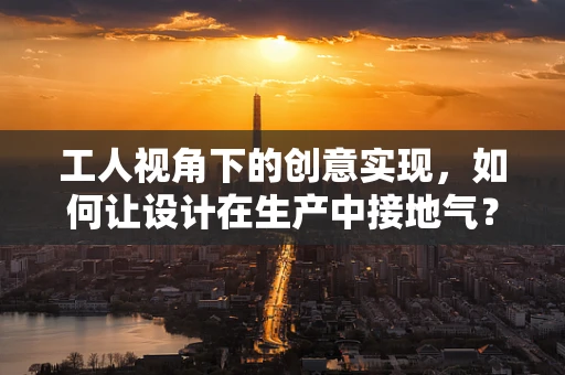 工人视角下的创意实现，如何让设计在生产中接地气？