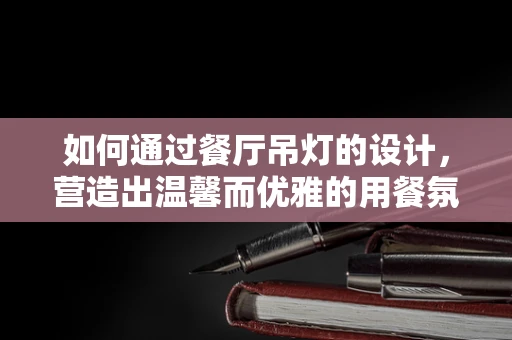 如何通过餐厅吊灯的设计，营造出温馨而优雅的用餐氛围？