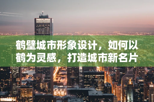 鹤壁城市形象设计，如何以鹤为灵感，打造城市新名片？