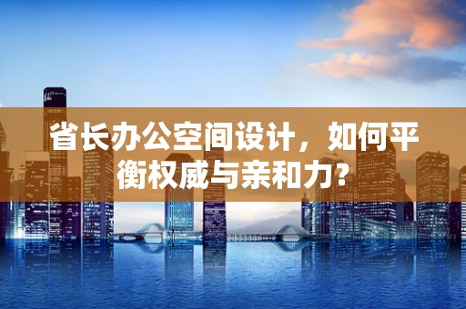 省长办公空间设计，如何平衡权威与亲和力？