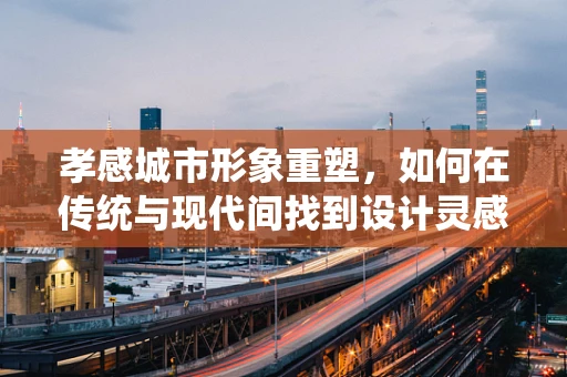 孝感城市形象重塑，如何在传统与现代间找到设计灵感？