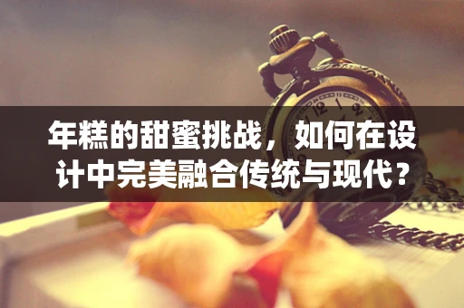 年糕的甜蜜挑战，如何在设计中完美融合传统与现代？