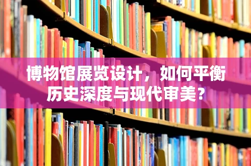 博物馆展览设计，如何平衡历史深度与现代审美？