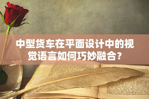 中型货车在平面设计中的视觉语言如何巧妙融合？