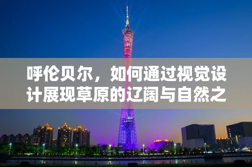 呼伦贝尔，如何通过视觉设计展现草原的辽阔与自然之美？