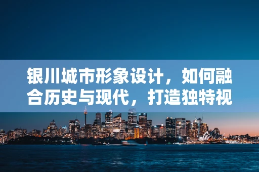 银川城市形象设计，如何融合历史与现代，打造独特视觉印象？