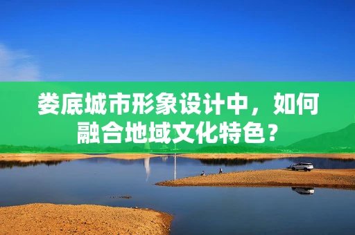 娄底城市形象设计中，如何融合地域文化特色？
