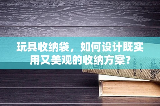 玩具收纳袋，如何设计既实用又美观的收纳方案？