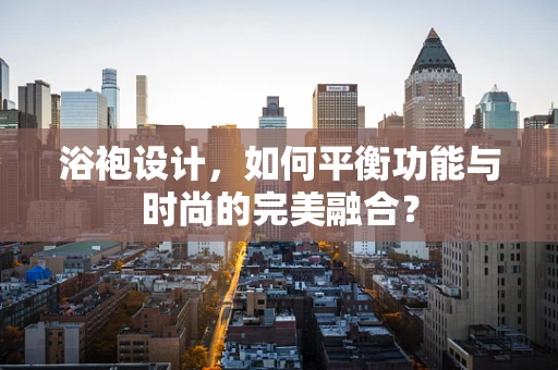 浴袍设计，如何平衡功能与时尚的完美融合？