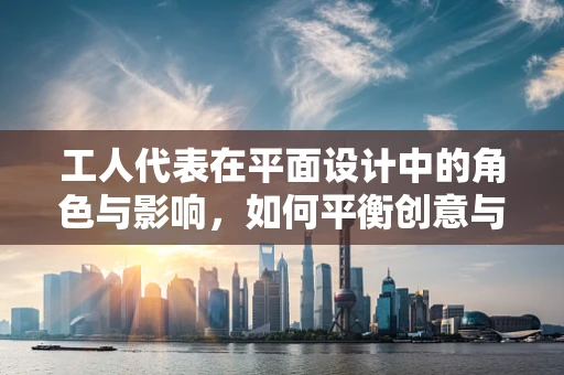 工人代表在平面设计中的角色与影响，如何平衡创意与实际需求？
