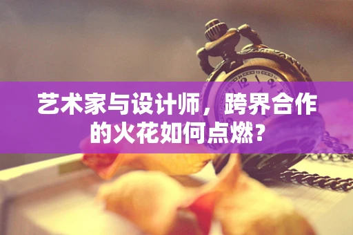 艺术家与设计师，跨界合作的火花如何点燃？