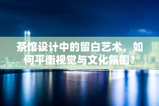茶馆设计中的留白艺术，如何平衡视觉与文化氛围？