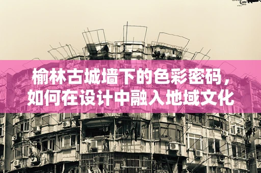 榆林古城墙下的色彩密码，如何在设计中融入地域文化？