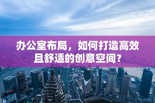 办公室布局，如何打造高效且舒适的创意空间？
