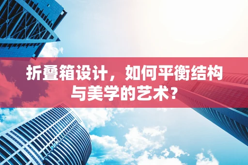 折叠箱设计，如何平衡结构与美学的艺术？
