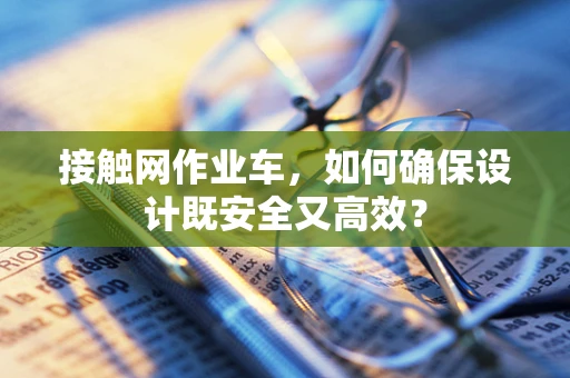接触网作业车，如何确保设计既安全又高效？