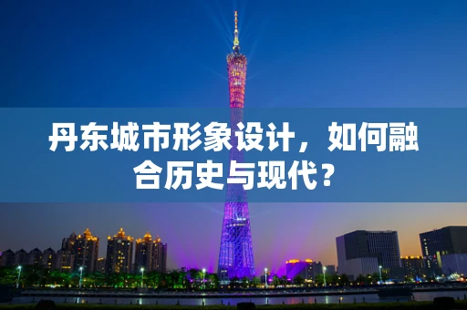 丹东城市形象设计，如何融合历史与现代？