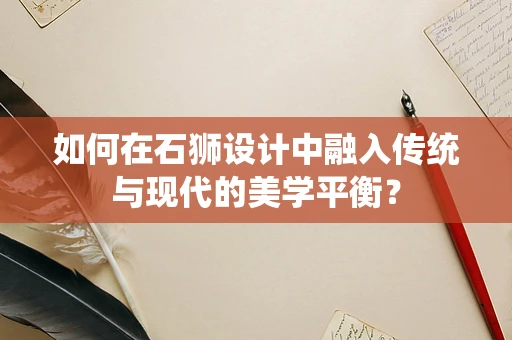 如何在石狮设计中融入传统与现代的美学平衡？