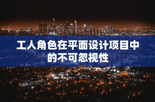 工人角色在平面设计项目中的不可忽视性