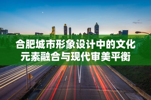 合肥城市形象设计中的文化元素融合与现代审美平衡