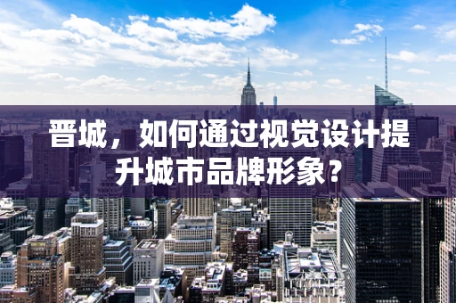 晋城，如何通过视觉设计提升城市品牌形象？