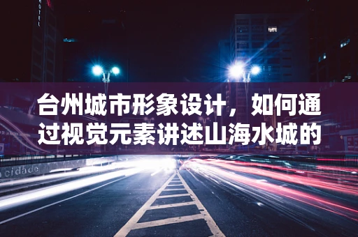 台州城市形象设计，如何通过视觉元素讲述山海水城的独特魅力？