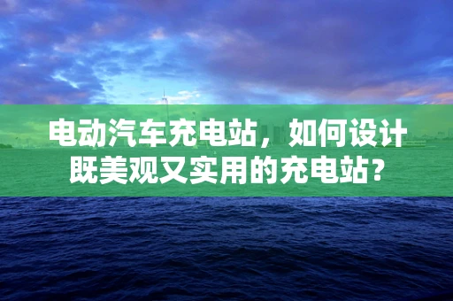 电动汽车充电站，如何设计既美观又实用的充电站？