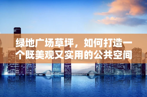 绿地广场草坪，如何打造一个既美观又实用的公共空间？