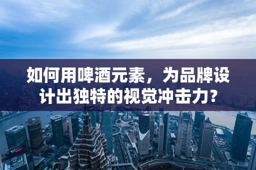 如何用啤酒元素，为品牌设计出独特的视觉冲击力？