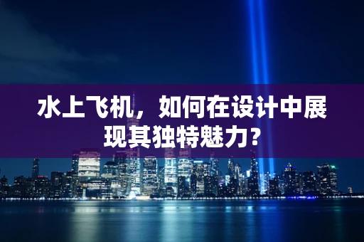 水上飞机，如何在设计中展现其独特魅力？
