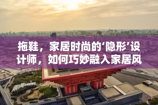 拖鞋，家居时尚的‘隐形’设计师，如何巧妙融入家居风格？